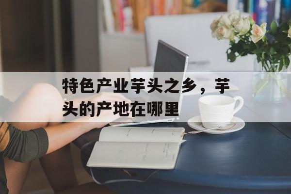 特色产业芋头之乡，芋头的产地在哪里-第1张图片-