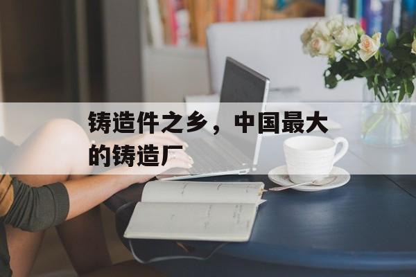 铸造件之乡，中国最大的铸造厂-第1张图片-