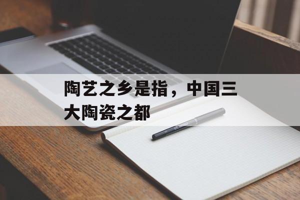 陶艺之乡是指，中国三大陶瓷之都-第1张图片-