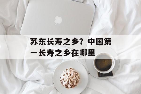 苏东长寿之乡？中国第一长寿之乡在哪里-第1张图片-