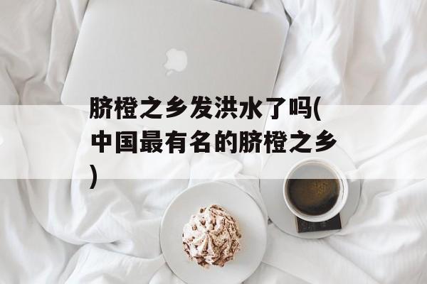 脐橙之乡发洪水了吗(中国最有名的脐橙之乡)-第1张图片-