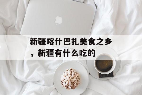 新疆喀什巴扎美食之乡，新疆有什么吃的-第1张图片-