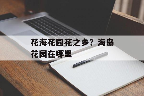 花海花园花之乡？海岛花园在哪里-第1张图片-