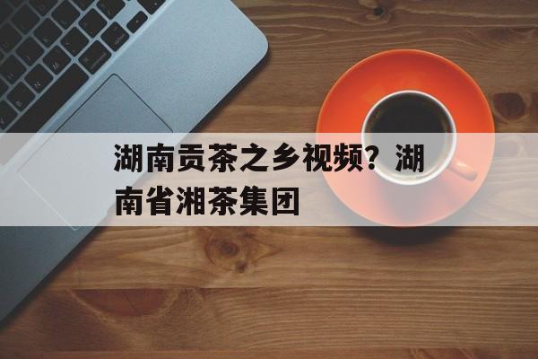 湖南贡茶之乡视频？湖南省湘茶集团-第1张图片-