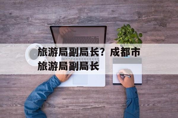 旅游局副局长？成都市旅游局副局长-第1张图片-