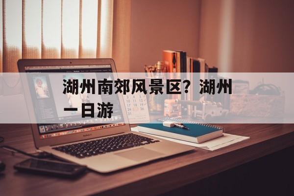 湖州南郊风景区？湖州一日游-第1张图片-