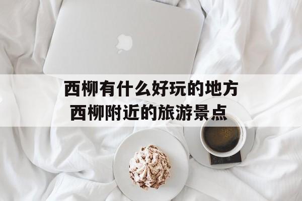 西柳有什么好玩的地方 西柳附近的旅游景点-第1张图片-