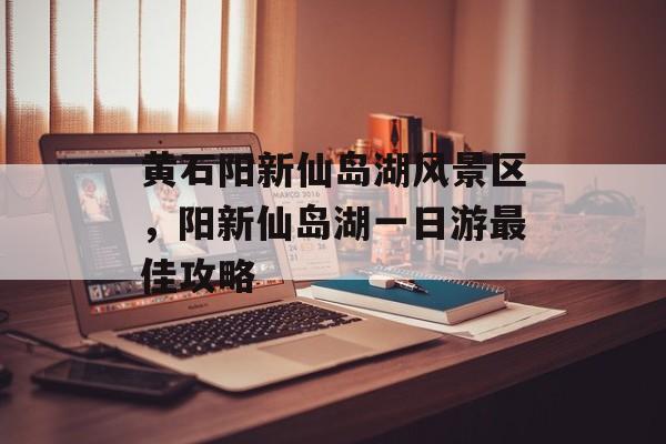 黄石阳新仙岛湖风景区，阳新仙岛湖一日游最佳攻略-第1张图片-