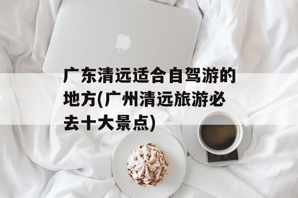 广东清远适合自驾游的地方(广州清远旅游必去十大景点)-第1张图片-