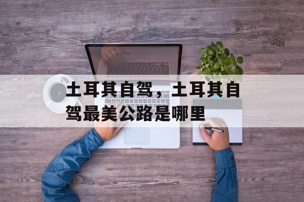 土耳其自驾，土耳其自驾最美公路是哪里-第1张图片-