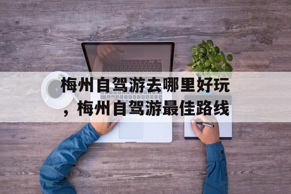 梅州自驾游去哪里好玩，梅州自驾游最佳路线-第1张图片-