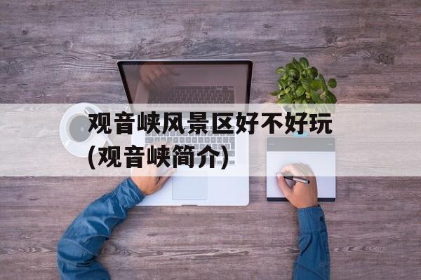观音峡风景区好不好玩(观音峡简介)-第1张图片-