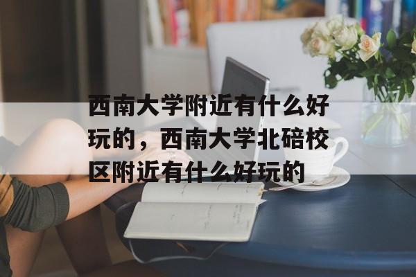 西南大学附近有什么好玩的，西南大学北碚校区附近有什么好玩的-第1张图片-