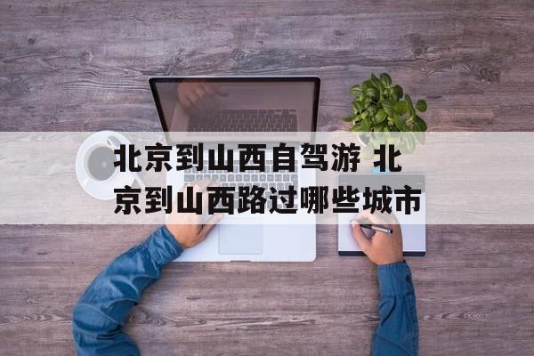 北京到山西自驾游 北京到山西路过哪些城市-第1张图片-