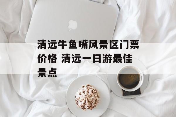 清远牛鱼嘴风景区门票价格 清远一日游最佳景点-第1张图片-