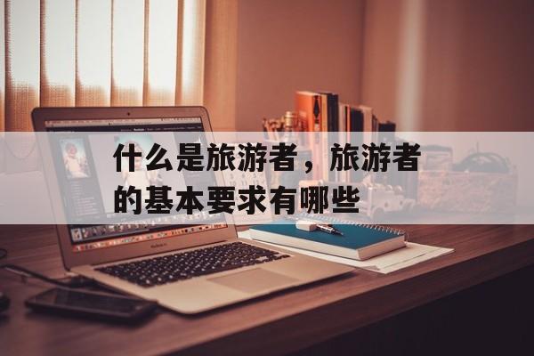 什么是旅游者，旅游者的基本要求有哪些-第1张图片-
