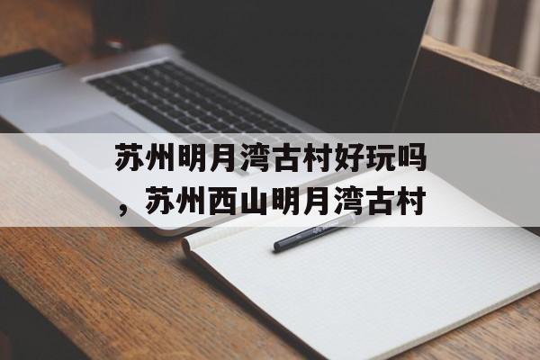 苏州明月湾古村好玩吗，苏州西山明月湾古村-第1张图片-