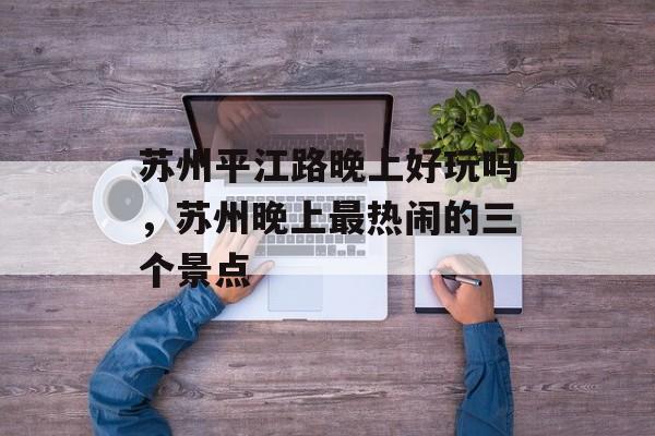 苏州平江路晚上好玩吗，苏州晚上最热闹的三个景点-第1张图片-