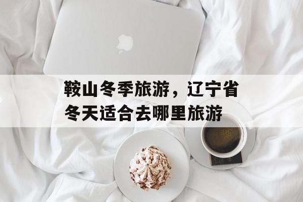 鞍山冬季旅游，辽宁省冬天适合去哪里旅游-第1张图片-