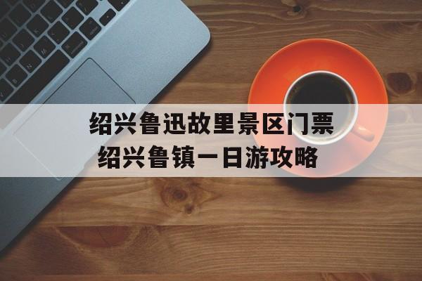 绍兴鲁迅故里景区门票 绍兴鲁镇一日游攻略-第1张图片-