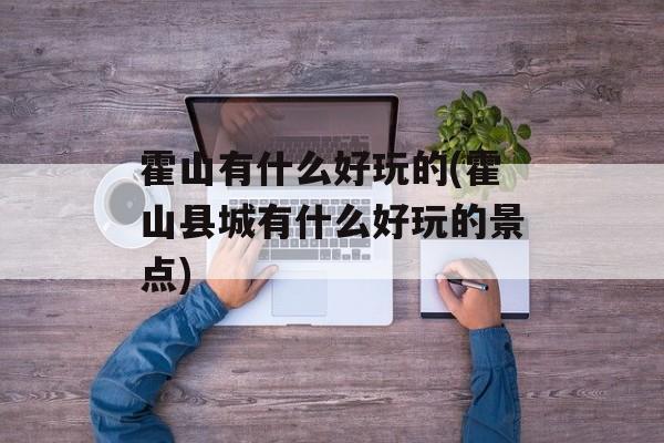 霍山有什么好玩的(霍山县城有什么好玩的景点)-第1张图片-