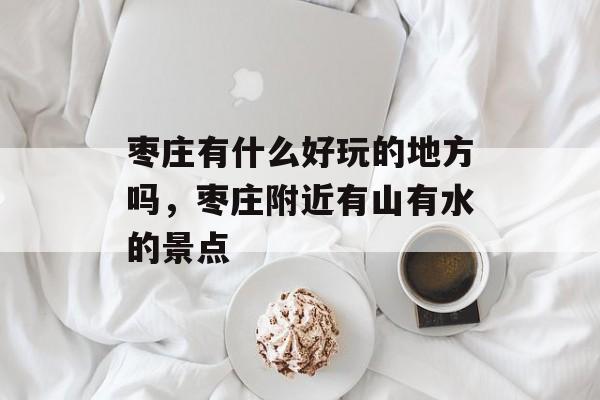 枣庄有什么好玩的地方吗，枣庄附近有山有水的景点-第1张图片-