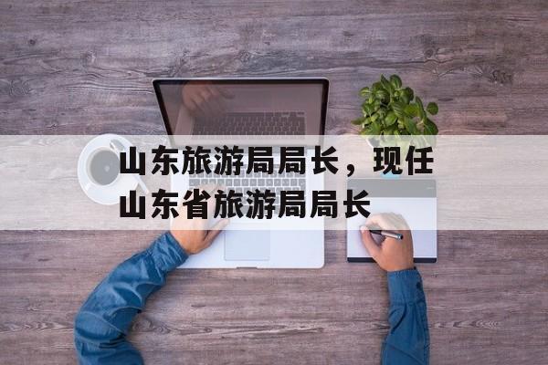 山东旅游局局长，现任山东省旅游局局长-第1张图片-