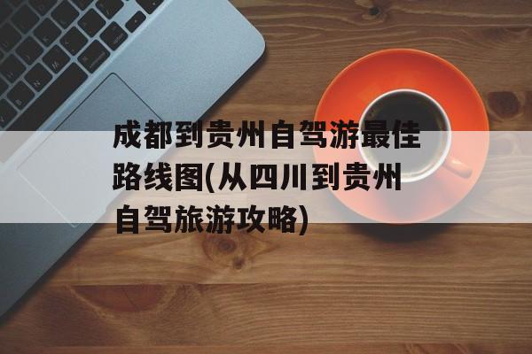 成都到贵州自驾游最佳路线图(从四川到贵州自驾旅游攻略)-第1张图片-