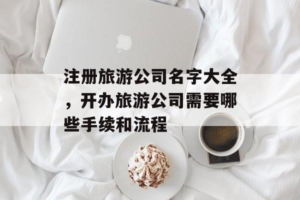 注册旅游公司名字大全，开办旅游公司需要哪些手续和流程-第1张图片-