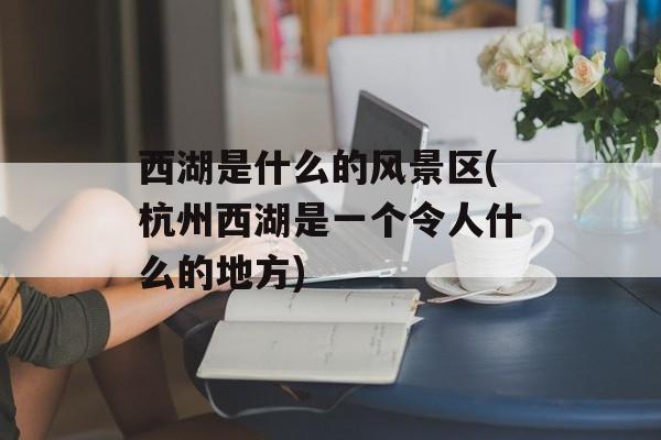 西湖是什么的风景区(杭州西湖是一个令人什么的地方)-第1张图片-