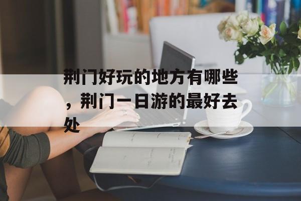 荆门好玩的地方有哪些，荆门一日游的最好去处-第1张图片-