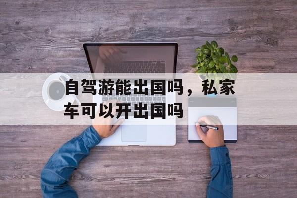 自驾游能出国吗，私家车可以开出国吗-第1张图片-