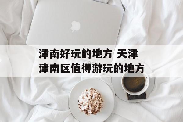 津南好玩的地方 天津津南区值得游玩的地方-第1张图片-