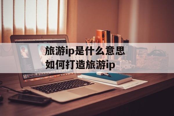 旅游ip是什么意思 如何打造旅游ip-第1张图片-