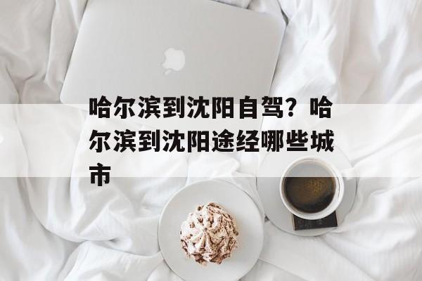 哈尔滨到沈阳自驾？哈尔滨到沈阳途经哪些城市-第1张图片-