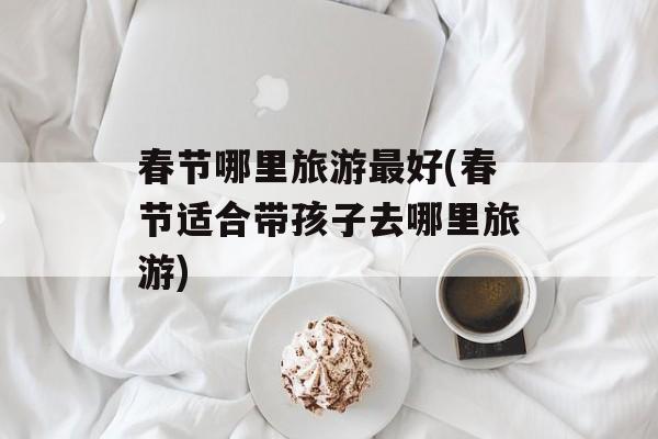 春节哪里旅游最好(春节适合带孩子去哪里旅游)-第1张图片-