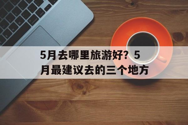 5月去哪里旅游好？5月最建议去的三个地方-第1张图片-