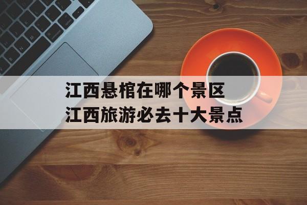 江西悬棺在哪个景区 江西旅游必去十大景点-第1张图片-