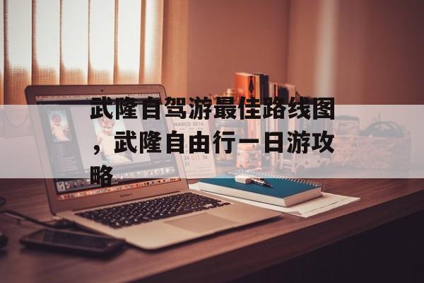 武隆自驾游最佳路线图，武隆自由行一日游攻略-第1张图片-