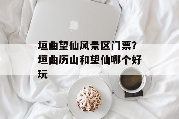 垣曲望仙风景区门票？垣曲历山和望仙哪个好玩-第1张图片-