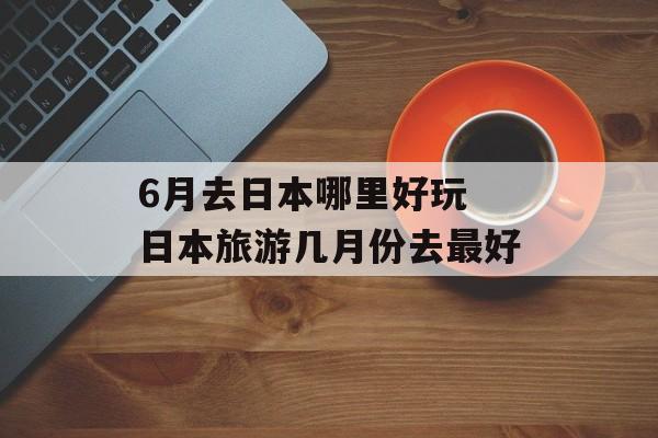 6月去日本哪里好玩 日本旅游几月份去最好-第1张图片-