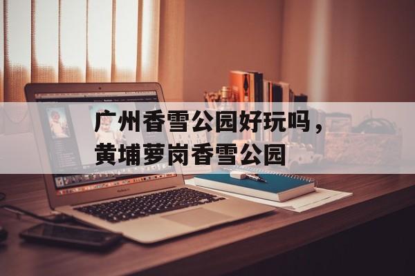 广州香雪公园好玩吗，黄埔萝岗香雪公园-第1张图片-