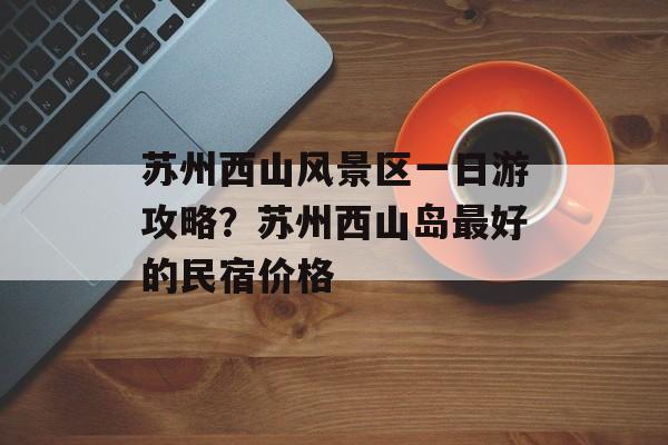苏州西山风景区一日游攻略？苏州西山岛最好的民宿价格-第1张图片-
