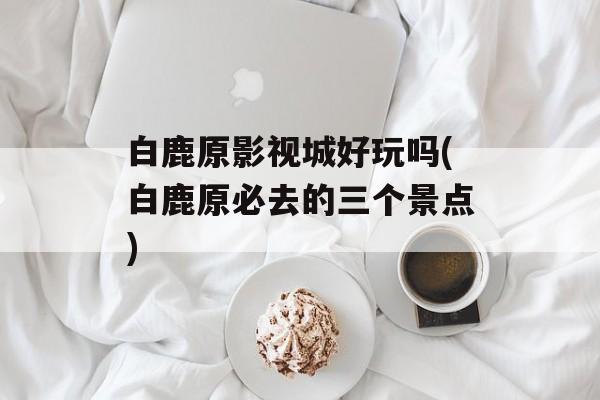白鹿原影视城好玩吗(白鹿原必去的三个景点)-第1张图片-