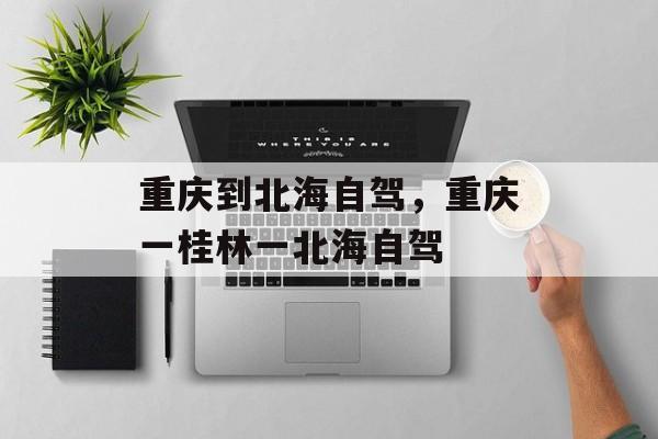 重庆到北海自驾，重庆一桂林一北海自驾-第1张图片-