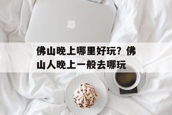 佛山晚上哪里好玩？佛山人晚上一般去哪玩-第1张图片-