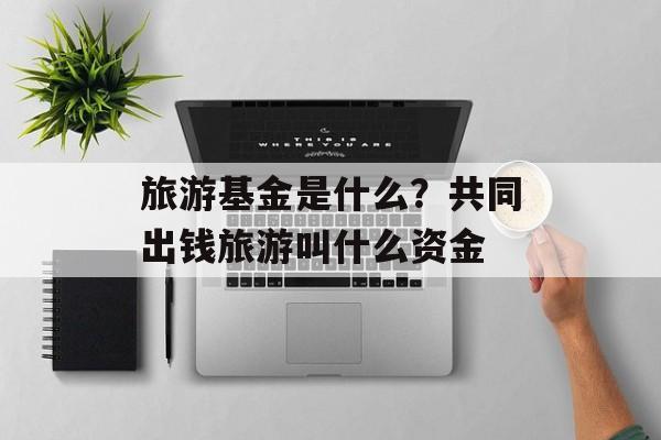 旅游基金是什么？共同出钱旅游叫什么资金-第1张图片-