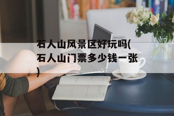 石人山风景区好玩吗(石人山门票多少钱一张)-第1张图片-