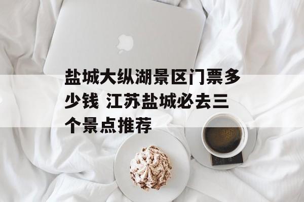 盐城大纵湖景区门票多少钱 江苏盐城必去三个景点推荐-第1张图片-