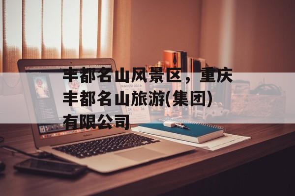丰都名山风景区，重庆丰都名山旅游(集团)有限公司-第1张图片-